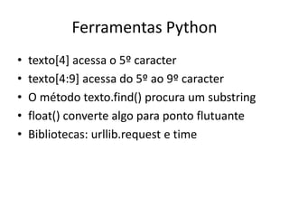 Ferramentas Python
• texto[4] acessa o 5º caracter
• texto[4:9] acessa do 5º ao 9º caracter
• O método texto.find() procura um substring
• float() converte algo para ponto flutuante
• Bibliotecas: urllib.request e time
 
