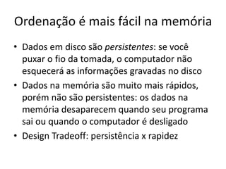 Ordenação é mais fácil na memória
• Dados em disco são persistentes: se você
puxar o fio da tomada, o computador não
esquecerá as informações gravadas no disco
• Dados na memória são muito mais rápidos,
porém não são persistentes: os dados na
memória desaparecem quando seu programa
sai ou quando o computador é desligado
• Design Tradeoff: persistência x rapidez
 