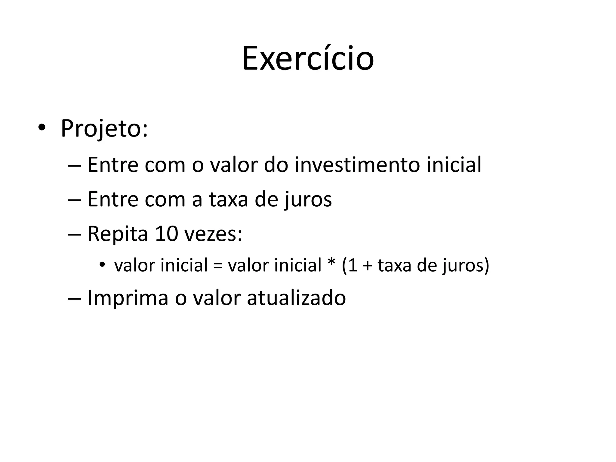 Exercício
• Projeto:
– Entre com o valor do investimento inicial
– Entre com a taxa de juros
– Repita 10 vezes:
• valor inicial = valor inicial * (1 + taxa de juros)
– Imprima o valor atualizado
 