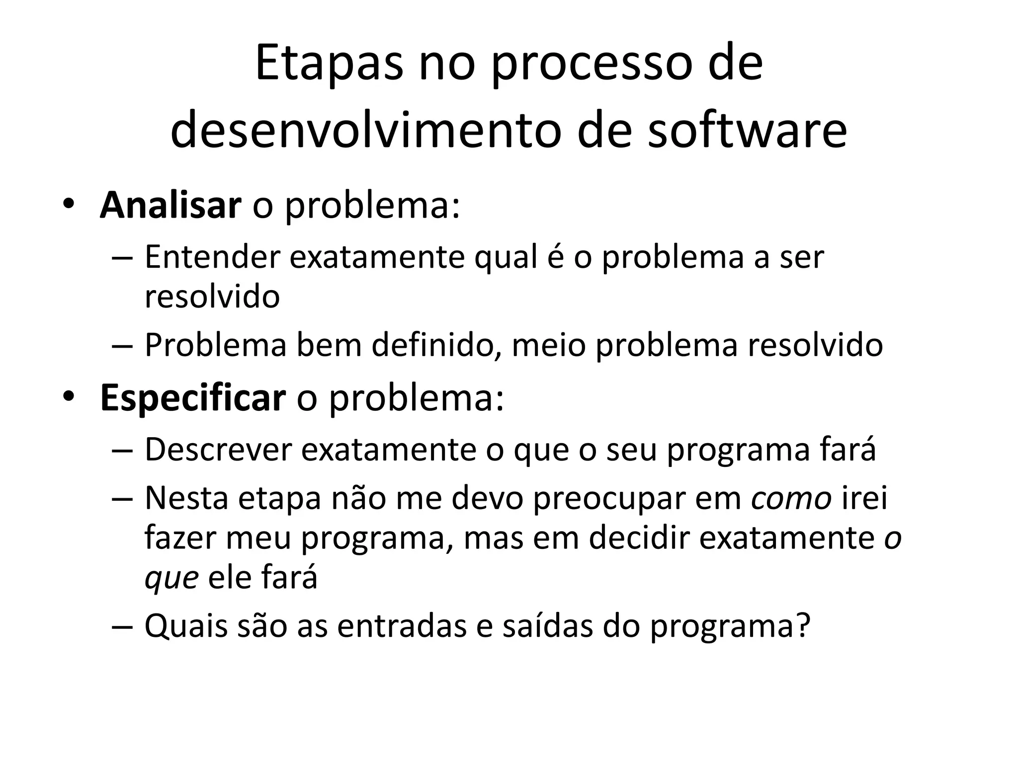 Etapas no processo de
desenvolvimento de software
• Analisar o problema:
– Entender exatamente qual é o problema a ser
resolvido
– Problema bem definido, meio problema resolvido
• Especificar o problema:
– Descrever exatamente o que o seu programa fará
– Nesta etapa não me devo preocupar em como irei
fazer meu programa, mas em decidir exatamente o
que ele fará
– Quais são as entradas e saídas do programa?
 