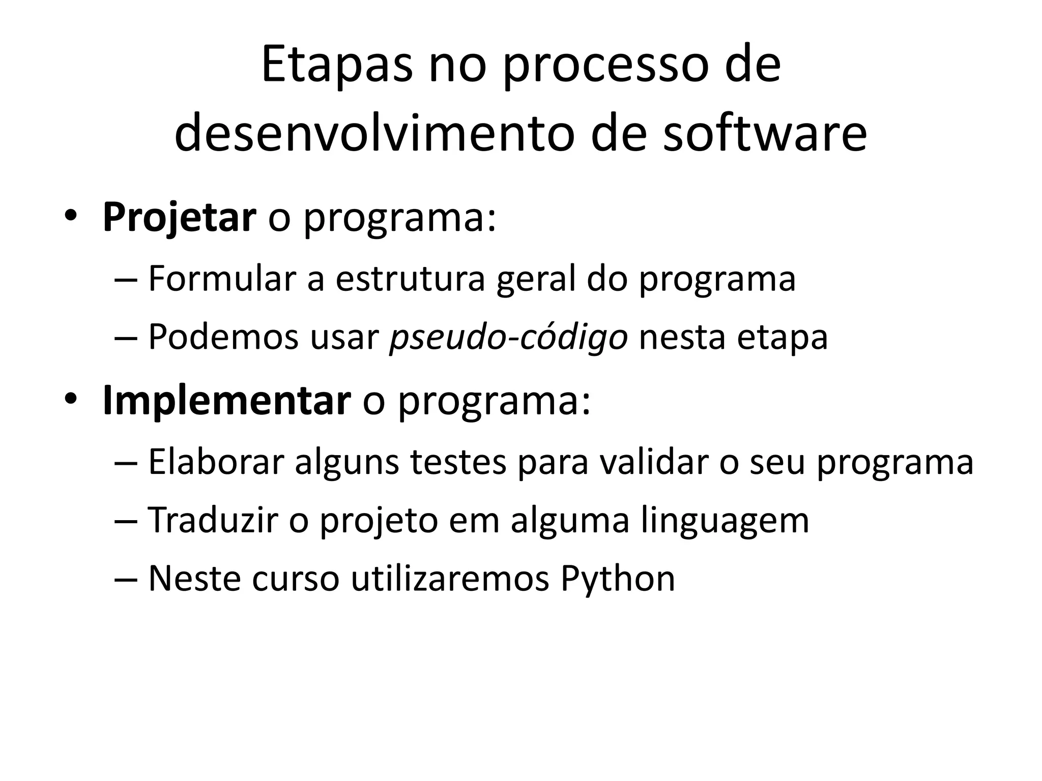 Etapas no processo de
desenvolvimento de software
• Projetar o programa:
– Formular a estrutura geral do programa
– Podemos usar pseudo-código nesta etapa
• Implementar o programa:
– Elaborar alguns testes para validar o seu programa
– Traduzir o projeto em alguma linguagem
– Neste curso utilizaremos Python
 