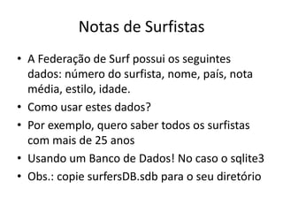 Notas de Surfistas
• A Federação de Surf possui os seguintes
dados: número do surfista, nome, país, nota
média, estilo, idade.
• Como usar estes dados?
• Por exemplo, quero saber todos os surfistas
com mais de 25 anos
• Usando um Banco de Dados! No caso o sqlite3
• Obs.: copie surfersDB.sdb para o seu diretório
 