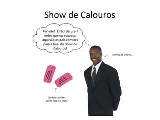Show de Calouros
Perfeito! E fácil de usar!
Antes que eu esqueça,
aqui vão os dois convites
para a final do Show de
Calouros!
Sorriso de vitória...
Os dois convites:
quem você vai levar?
 