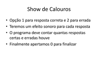 Show de Calouros
• Opção 1 para resposta correta e 2 para errada
• Teremos um efeito sonoro para cada resposta
• O programa deve contar quantas respostas
certas e erradas houve
• Finalmente apertamos 0 para finalizar
 