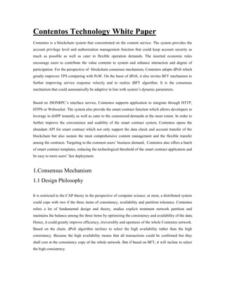 Contentos Technology White Paper
Contentos is a blockchain system that concentrated on the content service. The system provides the
account privilege level and authorization management function that could keep account security as
much as possible as well as cater to flexible operation demands. The inserted economic rules
encourage users to contribute the value contents to system and enhance interaction and degree of
participation. For the perspective of blockchain consensus mechanism, Contentos adopts dPoS which
greatly improves TPS comparing with PoW. On the basis of dPoS, it also invites BFT mechanism to
further improving service response velocity and to realize iBFT algorithm. It is the consensus
mechanism that could automatically be adaptive in line with system’s dynamic parameters.
Based on JSONRPC’s interface service, Contentos supports application to integrate through HTTP,
HTPS or Websocket. The system also provide the smart contract function which allows developers to
leverage in dAPP instantly as well as cater to the customized demands at the most extent. In order to
further improve the convenience and usability of the smart contract system, Contentos opens the
abundant API for smart contract which not only support the data check and account transfer of the
blockchain but also sustain the most comprehensive content management and the flexible transfer
among the contracts. Targeting to the common users’ business demand, Contentos also offers a batch
of smart contract templates, reducing the technological threshold of the smart contract application and
be easy to more users’ fast deployment.
1.Consensus Mechanism
1.1 Design Philosophy
It is restricted to the CAP theory in the perspective of computer science: at most, a distributed system
could cope with two if the three items of consistency, availability and partition tolerance. Contentos
refers a lot of fundamental design and theory, studies explicit treatment network partition and
maintains the balance among the three items by optimizing the consistency and availability of the data.
Hence, it could greatly improve efficiency, irreversibly and openness of the whole Contentos network.
Based on the chain, dPoS algorithm inclines to select the high availability rather than the high
consistency. Because the high availability means that all transactions could be confirmed but they
shall cost at the consistency copy of the whole network. But if based on BFT, it will incline to select
the high consistency.
 