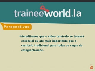 .




Pe rs p e c t i v a s :

             • Acreditamos que o vídeo currículo se tornará
              essencial ou até mais importante que o
              currículo tradicional para todas as vagas de
              estágio/trainee.
 