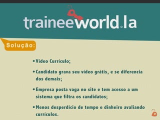 .




Solução:

       • Vídeo Currículo;
       • Candidato grava seu vídeo grátis, e se diferencia
           dos demais;

       • Empresa posta vaga no site e tem acesso a um
           sistema que filtra os candidatos;

       • Menos desperdício de tempo e dinheiro avaliando
           currículos.
 