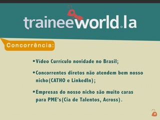 .




Concorrência:

       • Vídeo Currículo novidade no Brasil;
       • Concorrentes diretos não atendem bem nosso
        nicho(CATHO e LinkedIn);

       • Empresas do nosso nicho são muito caras
        para PME's(Cia de Talentos, Across).
 