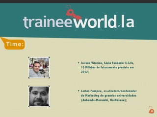 .




Time:


        •   Jairson Vitorino, Sócio Fundador E-Life,
            15 Milhões de faturamento previsto em
            2012;




        •   Carlos Pompeu, ex-diretor/coordenador
            de Marketing de grandes universidades
            (Anhembi-Morumbi, UniNassau);
 
