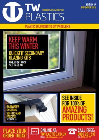 EDITION 69
NOVEMBER 2014
PLASTIC SOLUTIONS TO DIY PROBLEMS
SEEINSIDE
FOR100’sOF
AMAZING
PRODUCTS!
RAINWATER
SYSTEMS,
SOFFITSAND
FASCIAS
QUICKFITSECONDARY
GLAZINGKITS
KEEPWARM
THISWINTER
GREAT OPTIONS
SEE PAGE 40
SEE PAGE 24
ONLINE AT:
TWPLASTICS.CO.UK
EMAIL: sales@twplastics.co.uk
CALL FREE:
0800 281 639
FAX: 01904 427 995
 