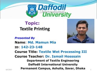 8/4/2017
Topic:
Textile Printing
Presented By
Name: Md. Mamun Mia
ID: 142-23-148
Course Title: Textile Wet Processing III
Course Teacher: Dr. Ismail Hosssain
Department of Textile Engineering
Daffodil International University
Permanent Campus, Ashulia, Savar, Dhaka 1
 