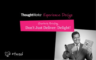 Experience Design
Quarterly Briefing
Don’t Just Deliver: Delight!
#twxd
 