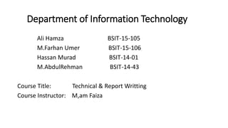 Department of Information Technology
Ali Hamza BSIT-15-105
M.Farhan Umer BSIT-15-106
Hassan Murad BSIT-14-01
M.AbdulRehman BSIT-14-43
Course Title: Technical & Report Writting
Course Instructor: M,am Faiza
 