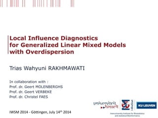 Local Influence Diagnostics
for Generalized Linear Mixed Models
with Overdispersion
Trias Wahyuni RAKHMAWATI
In collaboration with :
Prof. dr. Geert MOLENBERGHS
Prof. dr. Geert VERBEKE
Prof. dr. Christel FAES
IWSM 2014 - Göttingen, July 14th 2014