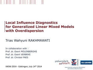 Local Influence Diagnostics
for Generalized Linear Mixed Models
with Overdispersion
Trias Wahyuni RAKHMAWATI
In collaboration with :
Prof. dr. Geert MOLENBERGHS
Prof. dr. Geert VERBEKE
Prof. dr. Christel FAES
IWSM 2014 - Göttingen, July 14th 2014
 