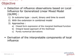 Objective
 Detection of influence observations based on Local
Influence for Generalized Linear Mixed Model
(GLMM) :
1) In outcome type : count, binary and time to event
2) With the extension in combined model
3) Approaches :
a) Closed form expression of the marginal likelihood function
b) Integral based approach of the likelihood
c) Purely numerical derivations
 Derivation of the interpretable components of local
influence
Rakhmawati, et. al
 
