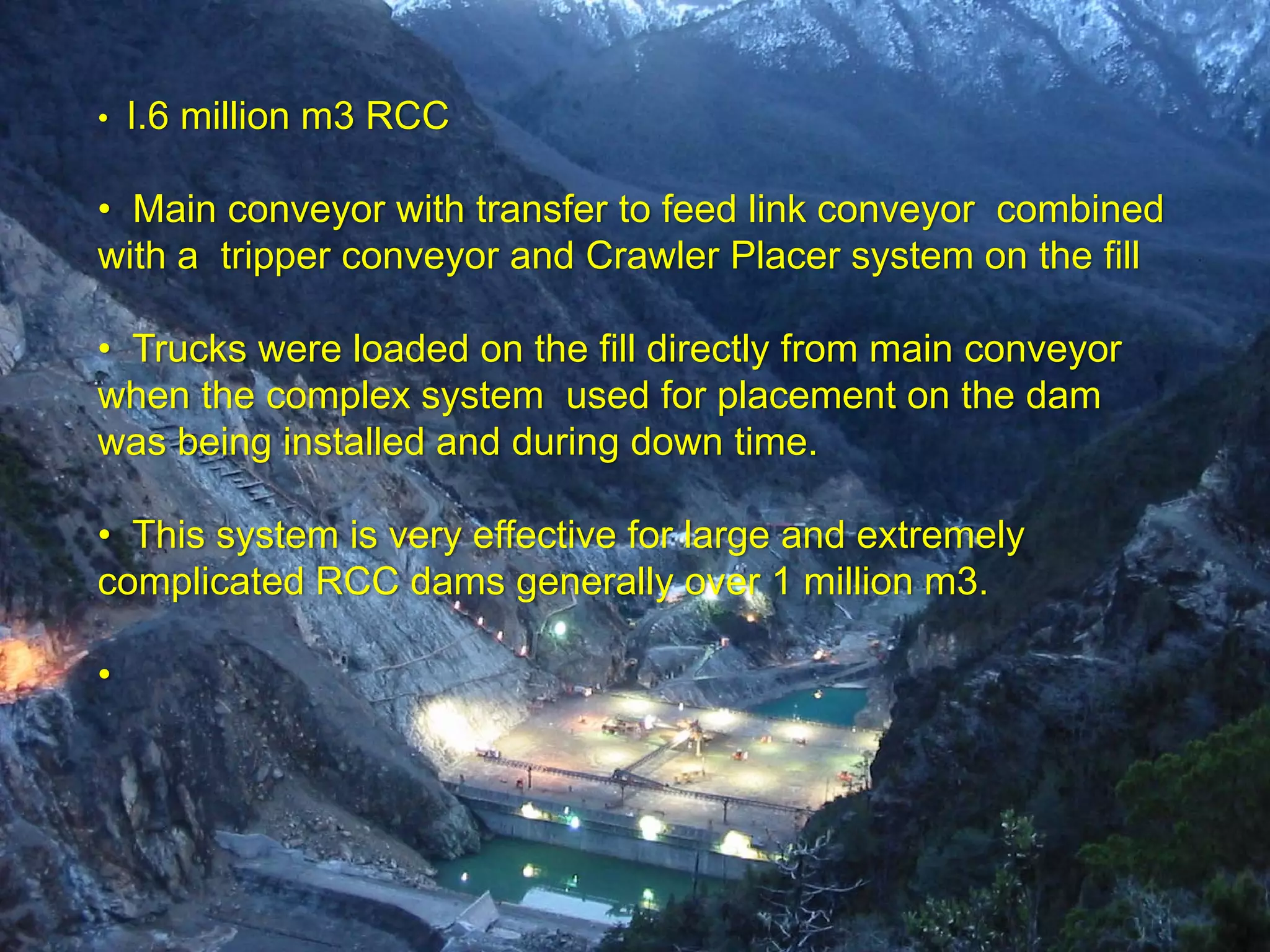 •   I.6 million m3 RCC

• Main conveyor with transfer to feed link conveyor combined
with a tripper conveyor and Crawler Placer system on the fill

• Trucks were loaded on the fill directly from main conveyor
when the complex system used for placement on the dam
was being installed and during down time.

• This system is very effective for large and extremely
complicated RCC dams generally over 1 million m3.

•
 