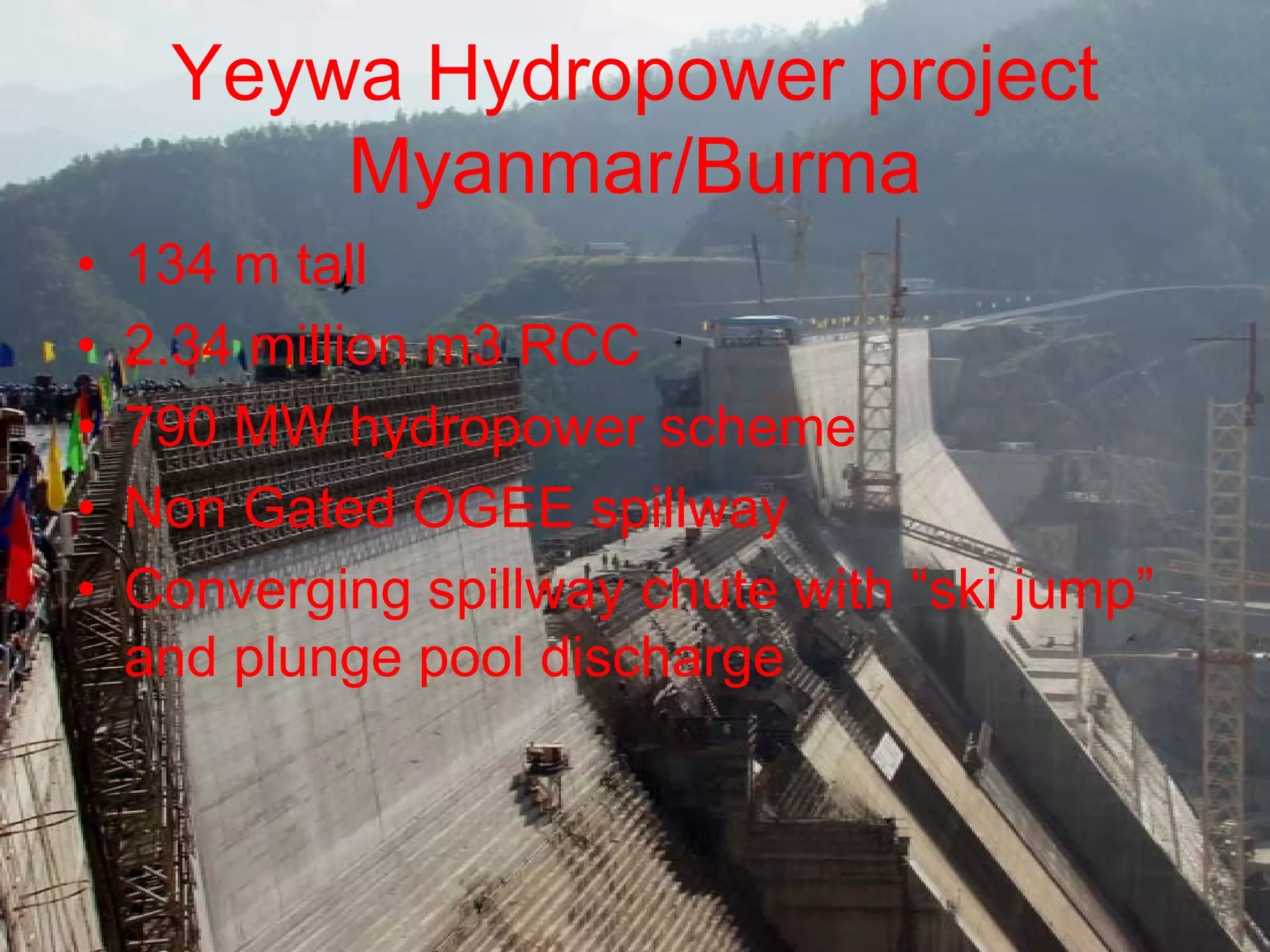 Yeywa Hydropower project
         Myanmar/Burma
•   134 m tall
•   2.34 million m3 RCC
•   790 MW hydropower scheme
•   Non Gated OGEE spillway
•   Converging spillway chute with “ski jump”
    and plunge pool discharge
 