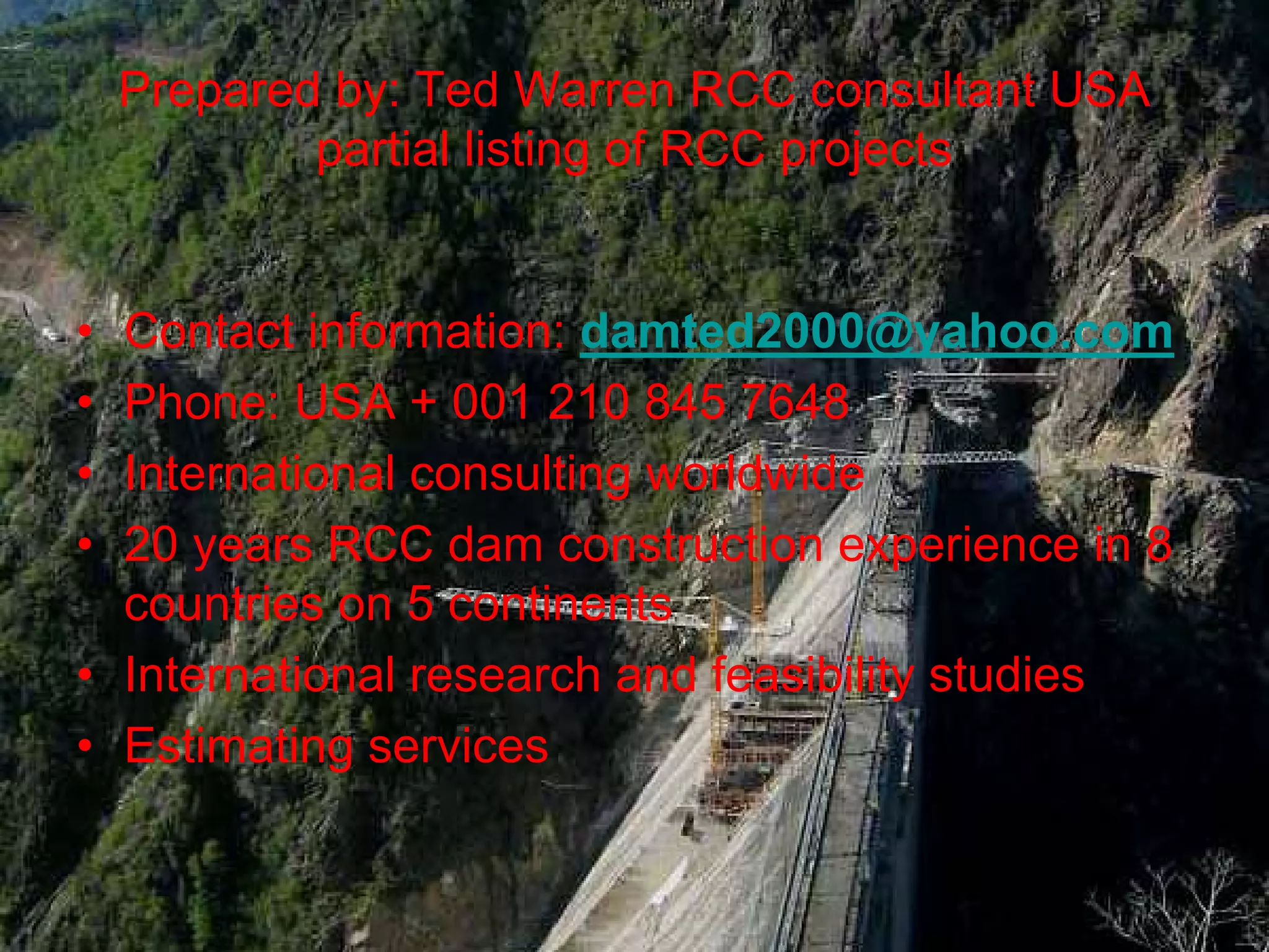 Prepared by: Ted Warren RCC consultant USA
            partial listing of RCC projects


• Contact information: damted2000@yahoo.com
• Phone: USA + 001 210 845 7648
• International consulting worldwide
• 20 years RCC dam construction experience in 8
  countries on 5 continents
• International research and feasibility studies
• Estimating services
 
