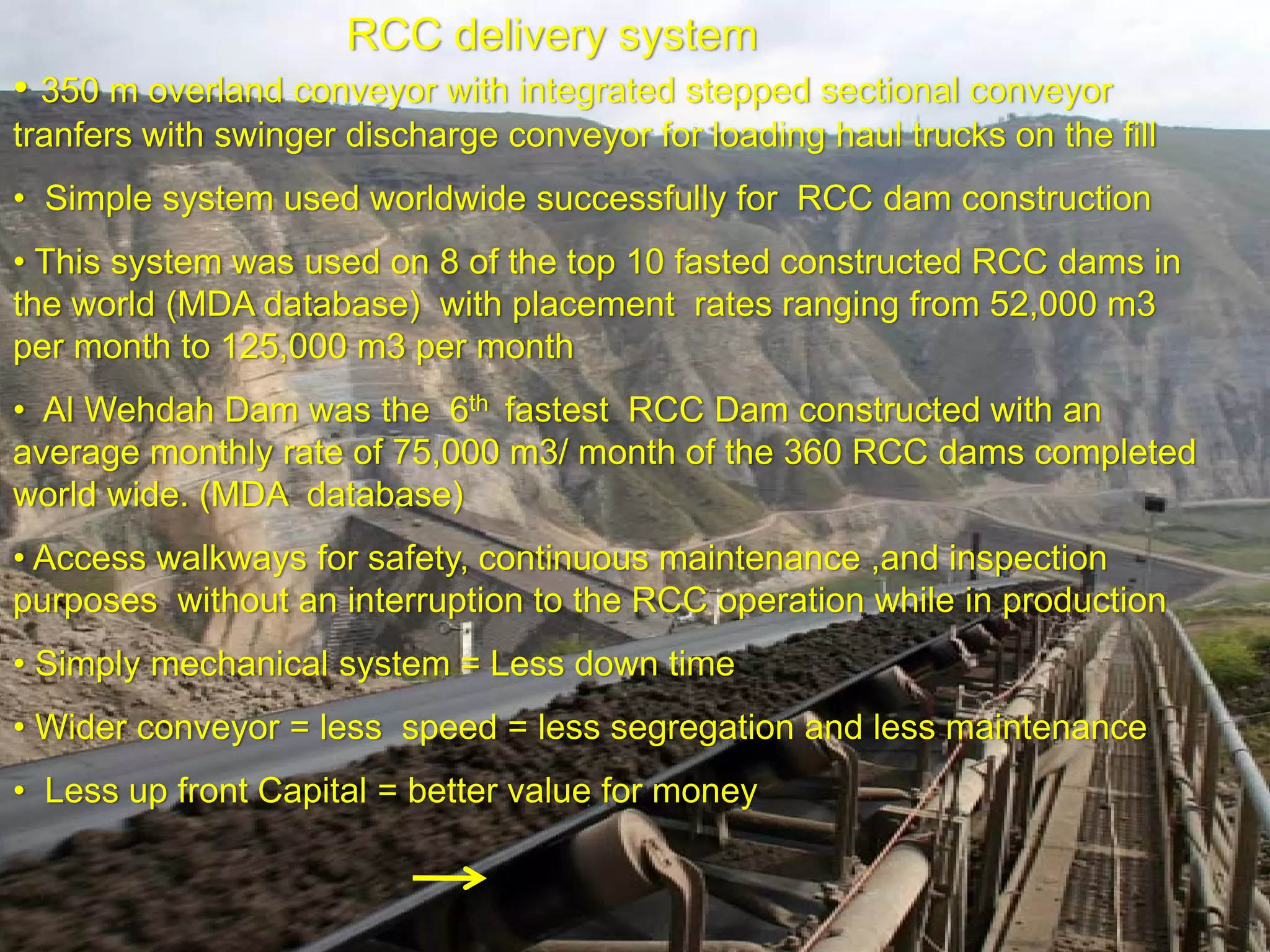 RCC delivery system
• 350 m overland conveyor with integrated stepped sectional conveyor
tranfers with swinger discharge conveyor for loading haul trucks on the fill
• Simple system used worldwide successfully for RCC dam construction
• This system was used on 8 of the top 10 fasted constructed RCC dams in
the world (MDA database) with placement rates ranging from 52,000 m3
per month to 125,000 m3 per month
• Al Wehdah Dam was the 6th fastest RCC Dam constructed with an
average monthly rate of 75,000 m3/ month of the 360 RCC dams completed
world wide. (MDA database)
• Access walkways for safety, continuous maintenance ,and inspection
purposes without an interruption to the RCC operation while in production
• Simply mechanical system = Less down time
• Wider conveyor = less speed = less segregation and less maintenance
• Less up front Capital = better value for money
 