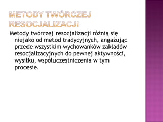 Metody twórczej resocjalizacji różnią się
niejako od metod tradycyjnych, angażując
przede wszystkim wychowanków zakładów
resocjalizacyjnych do pewnej aktywności,
wysiłku, współuczestniczenia w tym
procesie.
 