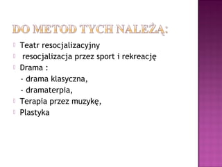  Teatr resocjalizacyjny
 resocjalizacja przez sport i rekreację
 Drama :
- drama klasyczna,
- dramaterpia,
 Terapia przez muzykę,
 Plastyka
 