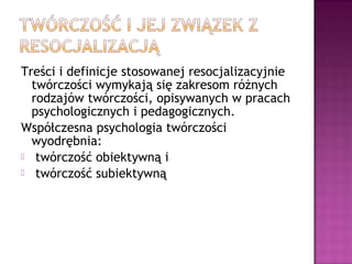 Treści i definicje stosowanej resocjalizacyjnie
twórczości wymykają się zakresom różnych
rodzajów twórczości, opisywanych w pracach
psychologicznych i pedagogicznych.
Współczesna psychologia twórczości
wyodrębnia:
 twórczość obiektywną i
 twórczość subiektywną
 