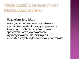 Rozumiana jest jako :
rozwijanie i utrwalanie czynników i
mechanizmów strukturalnych procesów
twórczych osób nieprzystosowanych
społecznie, oraz wychowawcze
wykorzystywanie materialnych i
niematerialnych wytworów owej twórczości.
 