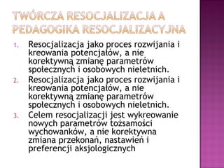 1. Resocjalizacja jako proces rozwijania i
kreowania potencjałów, a nie
korektywną zmianę parametrów
społecznych i osobowych nieletnich.
2. Resocjalizacja jako proces rozwijania i
kreowania potencjałów, a nie
korektywną zmianę parametrów
społecznych i osobowych nieletnich.
3. Celem resocjalizacji jest wykreowanie
nowych parametrów tożsamości
wychowanków, a nie korektywna
zmiana przekonań, nastawień i
preferencji aksjologicznych
 