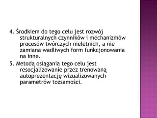 4. Środkiem do tego celu jest rozwój
strukturalnych czynników i mechanizmów
procesów twórczych nieletnich, a nie
zamiana wadliwych form funkcjonowania
na inne.
5. Metodą osiągania tego celu jest
resocjalizowanie przez trenowaną
autoprezentację wizualizowanych
parametrów tożsamości.
 