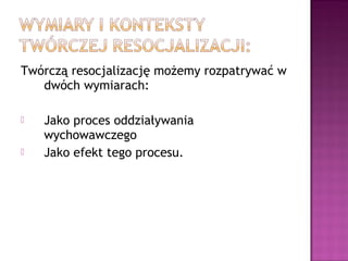 Twórczą resocjalizację możemy rozpatrywać w
dwóch wymiarach:
 Jako proces oddziaływania
wychowawczego
 Jako efekt tego procesu.
 