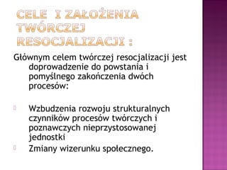 Głównym celem twórczej resocjalizacji jest
doprowadzenie do powstania i
pomyślnego zakończenia dwóch
procesów:
 Wzbudzenia rozwoju strukturalnych
czynników procesów twórczych i
poznawczych nieprzystosowanej
jednostki
 Zmiany wizerunku społecznego.
 