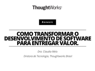 Renasic

COMO TRANSFORMAR O
DESENVOLVIMENTO DE SOFTWARE
PARA ENTREGAR VALOR.
Dra. Claudia Melo
Diretora de Tecnologia, Thoughtworks Brasil

 