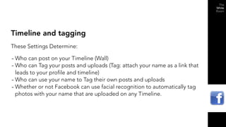 Timeline and tagging
These Settings Determine:

- Who can post on your Timeline (Wall)
- Who can Tag your posts and uploads (Tag: attach your name as a link that
  leads to your profile and timeline)
- Who can use your name to Tag their own posts and uploads
- Whether or not Facebook can use facial recognition to automatically tag
  photos with your name that are uploaded on any Timeline.
 