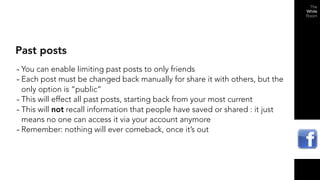 Past posts
- You can enable limiting past posts to only friends
- Each post must be changed back manually for share it with others, but the
  only option is “public”
- This will effect all past posts, starting back from your most current
- This will not recall information that people have saved or shared : it just
  means no one can access it via your account anymore
- Remember: nothing will ever comeback, once it’s out
 