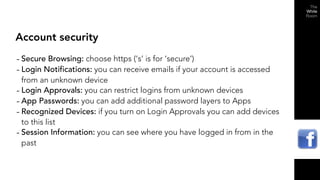 Account security

- Secure Browsing: choose https (‘s’ is for ‘secure’)
- Login Notifications: you can receive emails if your account is accessed
  from an unknown device
- Login Approvals: you can restrict logins from unknown devices
- App Passwords: you can add additional password layers to Apps
- Recognized Devices: if you turn on Login Approvals you can add devices
  to this list
- Session Information: you can see where you have logged in from in the
  past
 