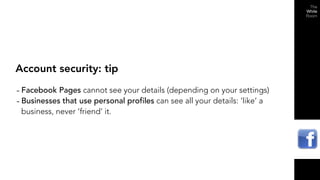 Account security: tip

- Facebook Pages cannot see your details (depending on your settings)
- Businesses that use personal profiles can see all your details: ‘like’ a
 business, never ‘friend’ it.
 