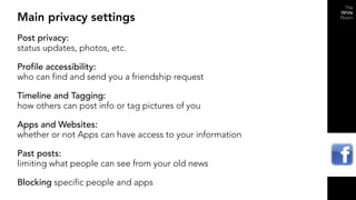 Main privacy settings
Post privacy:
status updates, photos, etc.

Profile accessibility:
who can find and send you a friendship request

Timeline and Tagging:
how others can post info or tag pictures of you

Apps and Websites:
whether or not Apps can have access to your information

Past posts:
limiting what people can see from your old news

Blocking specific people and apps
 