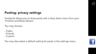 Posting: privacy settings
Facebook allows you to share posts with a drop down menu from your
Timeline and News Stream.

You may choose:

- Public
- Friends
- Custom

You may also select a default setting for posts in the settings menu.
 