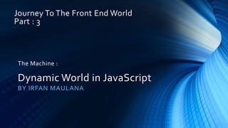 Journey To The Front End World
Part : 3
BY IRFAN MAULANA
The Machine :
Dynamic World in JavaScript
 