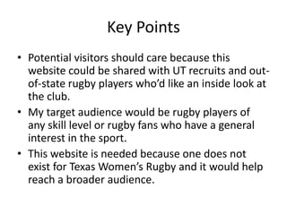 Key Points
• Potential visitors should care because this
website could be shared with UT recruits and out-
of-state rugby players who’d like an inside look at
the club.
• My target audience would be rugby players of
any skill level or rugby fans who have a general
interest in the sport.
• This website is needed because one does not
exist for Texas Women’s Rugby and it would help
reach a broader audience.
 