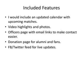 Included Features
• I would include an updated calendar with
upcoming matches.
• Video highlights and photos.
• Officers page with email links to make contact
easier.
• Donation page for alumni and fans.
• FB/Twitter feed for live updates.
 