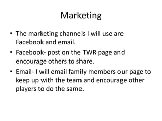 Marketing
• The marketing channels I will use are
Facebook and email.
• Facebook- post on the TWR page and
encourage others to share.
• Email- I will email family members our page to
keep up with the team and encourage other
players to do the same.
 