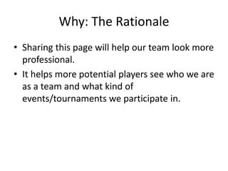Why: The Rationale
• Sharing this page will help our team look more
professional.
• It helps more potential players see who we are
as a team and what kind of
events/tournaments we participate in.
 