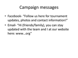 Campaign messages
• Facebook- “Follow us here for tournament
updates, photos and contact information!”
• Email- “Hi (friends/family), you can stay
updated with the team and I at our website
here: www…org”
 