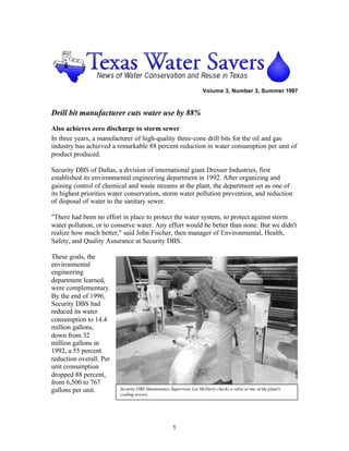 Volume 3, Number 3, Summer 1997



Drill bit manufacturer cuts water use by 88%
Also achieves zero discharge to storm sewer
In three years, a manufacturer of high-quality three-cone drill bits for the oil and gas
industry has achieved a remarkable 88 percent reduction in water consumption per unit of
product produced.

Security DBS of Dallas, a division of international giant Dresser Industries, first
established its environmental engineering department in 1992. After organizing and
gaining control of chemical and waste streams at the plant, the department set as one of
its highest priorities water conservation, storm water pollution prevention, and reduction
of disposal of water to the sanitary sewer.

"There had been no effort in place to protect the water system, to protect against storm
water pollution, or to conserve water. Any effort would be better than none. But we didn't
realize how much better," said John Fischer, then manager of Environmental, Health,
Safety, and Quality Assurance at Security DBS.

These goals, the
environmental
engineering
department learned,
were complementary.
By the end of 1996,
Security DBS had
reduced its water
consumption to 14.4
million gallons,
down from 32
million gallons in
1992, a 55 percent
reduction overall. Per
unit consumption
dropped 88 percent,
from 6,500 to 767
gallons per unit.        Security DBS Maintenance Supervisor Les McDarty checks a valve at one of the plant's
                         cooling towers.




                                                    1
 