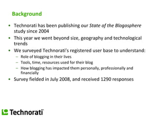 Background Technorati has been publishing our State of the Blogosphere study since 2004 This year we went beyond size, geography and technological trends We surveyed Technorati’s registered user base to understand: Role of blogging in their lives Tools, time, resources used for their blog How blogging has impacted them personally, professionally and financially Survey fielded in July 2008, and received 1290 responses 