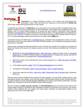 Transworld
                                                            www.MyFleetView.com


                                                                                                          TW Safety V1 10122009


                      Transworld is a leading Telematics provider in the country, and has pioneered this
                      technology in India. Here we would like to introduce our main product the Mobile Eye
which meets vehicle tracking requirements in every respect.

Transworld's star performer, the Mobile Eye, is the only product in the country to offer an integrated driver man-
agement module with driving characteristics like rapid acceleration, harsh braking and overspeed duration. The
industry norm for vehicle tracking systems is to provide just basic tracking. Transworld's online software,
FleetView [ www.FleetView.in ] and the Mobile Eye have gone far ahead. This has translated into substantial sav-
ings for all our customers, in addition to access to routine reports like waiting, ERP integrated data and cost con-
trol. This online data-logger captures driver behaviour and safety related HSSE data.

Transworld's product, the Mobile Eye [ www.Mobile-Eye.in], is designed and manufactured in house. The com-
plete solution, both server side software and vehicle mounted hardware, are IP [Intellectual Property] that belong
exclusively to Transworld.

We have been innovating the tracking business for over 10 years! Our customer list is extensive and covers the
length and breadth of the country. Our largest customer has over 1200 vehicles and smallest has 10! Some of
them are:

    •     Multinationals like Castrol-British Petroleum, Shell, Shell Gas, Lubrizol and Zuari insist on Transworld
         Mobile Eye as a SINGLE SOURCE product for tracking solutions. Throughout the country, they will not
         load a vehicle that is not equipped with a Transworld Mobile Eye.

    •    Well known names in the multimodal and courier industry depend on us - OMX, [Om group], First Flight,
         DHL [Logistics].

    •    In the logistics segments, Agility, TVS, TCI, Reliance [Relogistics] use our systems.

    •    Transporters include DGFC, DARC, Express Roadways, Okara, Coastal Roadways.

    •    Government agencies like HPCL, Indian Army, BARC, Maharashtra Police, Mumbai Police, Intelligence
         Bureau etc.

We have various options available for the customer for future upgrades - barcode, RFID, seatbelt sensors, cargo
temperature sensors, door sensors, smart card and printers. Communication panels and the complete safe driv-
ing system called the Journey Risk Management [JRM] Module are already commercially implemented. The base
platforms for all systems is the GPS and GPRS Vehicle Tracking System.

We are committed to Safety, Security, Logistics and Fleet Management and in the same order of priority. We
would be glad to extend our expertise to your organisation and take our association to the next level. Our various
modules, when integrated with your systems, will surely deliver consistent and dependable benefits to your
supply chain and in turn to the organisation.




NOTICE:
You have received this document because you are the customer / prospect of Transworld. All the contents of this document,
including any attachments, are covered by a Non-Disclosure agreement. The information herein is restricted to and intended for the
recipient, who agrees to be bound by the NDA. In case the recipient does not wish to accept the NDA, he must destroy this
document and not read or pass on this information to any other party. NDA can be accessed by email request to the sender.
 