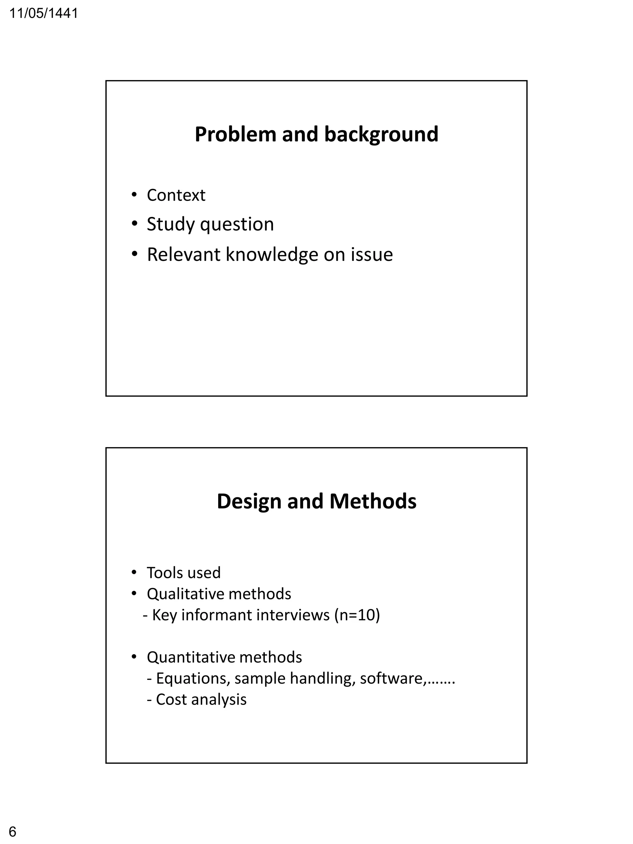 11/05/1441
6
Problem and background
• Context
• Study question
• Relevant knowledge on issue
Design and Methods
• Tools used
• Qualitative methods
- Key informant interviews (n=10)
• Quantitative methods
- Equations, sample handling, software,…….
- Cost analysis
 