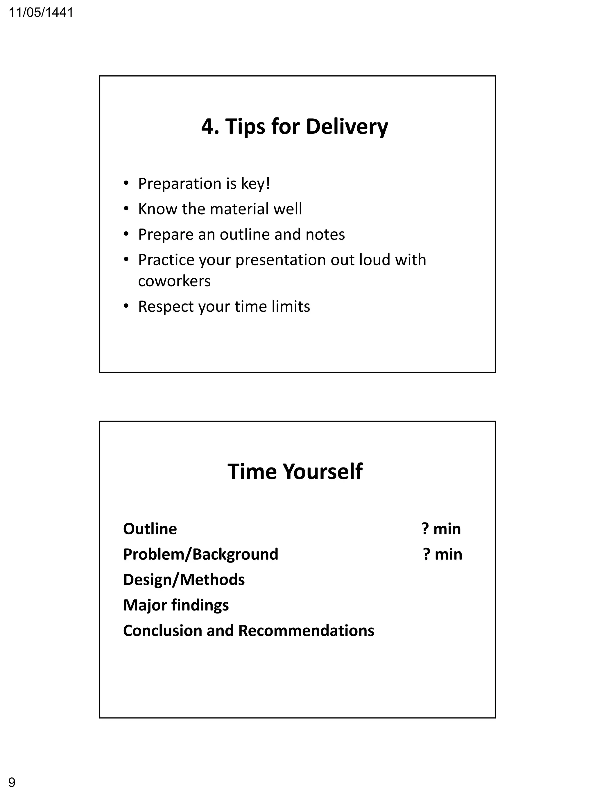 11/05/1441
9
4. Tips for Delivery
• Preparation is key!
• Know the material well
• Prepare an outline and notes
• Practice your presentation out loud with
coworkers
• Respect your time limits
Time Yourself
Outline ? min
Problem/Background ? min
Design/Methods
Major findings
Conclusion and Recommendations
 